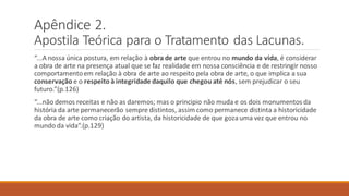 Apêndice 2.
Apostila Teórica para o Tratamento das Lacunas.
“...A nossa única postura, em relação à obra de arte que entrou no mundo da vida, é considerar
a obra de arte na presença atual que se faz realidade em nossa consciência e de restringir nosso
comportamentoem relação à obra de arte ao respeito pela obra de arte, o que implica a sua
conservação e o respeito à integridade daquilo que chegou até nós, sem prejudicar o seu
futuro.”(p.126)
“...não demos receitas e não as daremos; mas o principio não muda e os dois monumentos da
história da arte permanecerão sempre distintos, assim como permanece distinta a historicidade
da obra de arte como criação do artista, da historicidade de que gozauma vez que entrou no
mundo da vida”.(p.129)
 