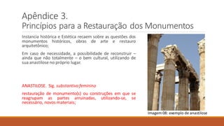 Apêndice 3.
Princípios para a Restauração dos Monumentos
Instancia histórica e Estética recaem sobre as questões dos
monumentos históricos, obras de arte e restauro
arquitetônico;
Em caso de necessidade, a possibilidade de reconstruir –
ainda que não totalmente – o bem cultural, utilizando de
sua anastilose no próprio lugar.
ANASTILOSE. Sig. substantivofeminino
restauração de monumento(s) ou construções em que se
reagrupam as partes arruinadas, utilizando-se, se
necessário, novos materiais;
Imagem 08: exemplo de anastilose
 