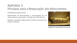 Apêndice 3.
Princípios para a Restauração dos Monumentos
Inabilidade do Monumento:
Ilegitimidade da decomposição e recomposição de um
monumentoem outro lugar – invalida como obra de arte;
Sobrepor a questão estética sobre a histórica anulando seus
valores imateriais;
Imagem 07: Acervo Museu do Louvre.
 