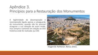 Imagem 02: Parthenon. Atenas, Grécia.
Apêndice 3.
Princípios para a Restauração dos Monumentos
A legitimidade da decomposição e
recomposição ligada apenas a salvaguarda
do monumento, quando não for possível
assegurar a sua salvação de outro modo,
mas sempre e somente em relação ao sitio
histórico onde foi realizado. (p.134)
 