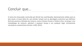 Concluir que...
A teoria da restauração construída por Brandi traz contribuições absolutamente validas para os
dias atuais. A maior delas foi, sem dúvida, romper com as abordagens anteriores que definiam
fórmulas prontas e fechadas de restauro, como o fizeram Ruskin e Viollet-le-Duc, ao propor uma
metodologia de restauro, aplicável a qualquer tempo e em qualquer lugar, estritamente
vinculada as características do bem. (LIRA, 2012)
 