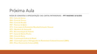 Próxima Aula
RODA DE CONVERSA E APRESENTAÇÃO DAS CARTAS PATRIMONIAIS - PPT MAXIMO 10 SLIDES
1931 - Carta de Atenas
1964 - Carta de Veneza
1964 - Carta de Brasília
1967 - Normas de Quito
1972 - Convenção do Patrimônio Mundial Cultural e Natural
1975 - Manifesto de Amsterdã
1976 - Recomendação de Nairobi
1977 - Carta de Machu Picchu
1980 - Carta de Burra
1988 - Constituição Federal do Brasil
2003 - Convenção para a Salvaguarda do Patrimônio Cultural Imaterial (2003)
2010 - Plano Nacional de Cultura (2010)
 