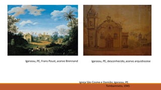 Igreja São Cosme e Damião,Igarassu, PE.
Tombamneto,1945
Igarassu, PE, Frans Poust, acervo Brennand Igarassu, PE, desconhecido,acervo arquidiocese
 
