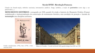 Palácio de Versalhes – Castelo real desde 1682, quando abrigouLuís XIV até 1789
SéculoXVIII - Revolução Francesa
Criação do Estado-nação, símbolos nacionais, instrumentos jurídicos. Surge, também, a noção de patrimônio como algo a ser
preservado, (...)
MONUMENTO HISTÓRICO - consagrado em 1830, quando foi criada a Inspetoria dos Monumentos Históricos (França)
estabelecendo a institucionalização da conservação do monumento histórico, uma jurisdição de proteção e fazendo da
restauração uma disciplina autônoma.
Canção revolucionária (1792), hino (1795) e hino
nacional(1830)
 