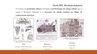 Paris
Georges-Eugène Haussmann
1851-73
Barcelona
Ildefonso Cerdà
1859-64
Bruxelas
Charles Buls
1881-99
Século XIX - Revolução Industrial
O conceito de patrimônio urbano está ligado à transformação do espaço urbano que se
seguiu à Revolução Industrial e à conversão da cidade material em objeto de
conhecimento histórico.
 