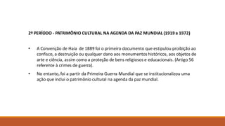 2º PERÍODO - PATRIMÔNIO CULTURAL NA AGENDA DA PAZ MUNDIAL (1919 a 1972)
• A Convenção de Haia de 1889 foi o primeiro documento que estipulou proibição ao
confisco, a destruição ou qualquer dano aos monumentos históricos, aos objetos de
arte e ciência, assim como a proteção de bens religiosos e educacionais. (Artigo 56
referente à crimes de guerra).
• No entanto, foi a partir da Primeira Guerra Mundial que se institucionalizou uma
ação que inclui o patrimônio cultural na agenda da paz mundial.
 