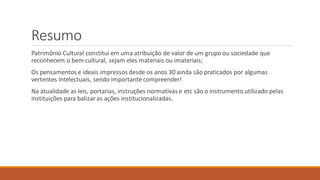 Resumo
Patrimônio Cultural constitui em uma atribuição de valor de um grupo ou sociedade que
reconhecem o bem cultural, sejam eles materiais ou imateriais;
Os pensamentos e ideais impressos desde os anos 30 ainda são praticados por algumas
vertentes intelectuais, sendo importante compreender!
Na atualidade as leis, portarias, instruções normativas e etc são o instrumento utilizado pelas
instituições para balizar as ações institucionalizadas.
 
