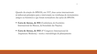 Quando da criação do SPHAN, em 1937, duas cartas internacionais
já indicavam princípios para a intervenção na vizinhança de monumentos
antigos ou históricos e que foram norteadores das ações do IPHAN:
▪ Carta de Atenas, de 1931 (Conferência do Escritório
Internacional de Museus, da Sociedade das Nações)
▪ Carta de Atenas, de 1933 (4º Congresso Internacional de
Arquitetura Moderna) – teoria e metodologia de planejamento
7
 