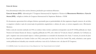 Carta de Atenas
Essa denominação indica dois escritos distintos, produzidos por instâncias diferentes:
Carta de Atenas (1931) - elaborada pelo 1º Congresso Internacional de Arquitetos e Técnicos de Monumentos Históricos e Carta de
Atenas (1933) - redigida no âmbito do Congresso Internacional de Arquitetura Moderna – CIAM
Os documentos apresentam dois enfoques distintos apontando para as particularidades de dois segmentos daquele contexto: de um lado,
os arquitetos voltados à ação de conservação do patrimônio arquitetônico e urbano; de outro, os setores engajados com o Movimento
Moderno.
Sobre a carta do encontro realizado em 1933, se conhece várias versões: a primeira corresponde à ata do IV CIAM, publicada nos Anais
Técnicos da Câmara Técnica de Atenas; a segunda, publicada em 1941, sob o título de “A Carta de Atenas”, atribuída a Le Corbusier, na
qual o arquiteto teria acrescentado tópicos e ênfases particulares ao conteúdo do documento dos Anais. A terceira, de autoria de José-
Luis Sert, foi publicada nos Estados Unidos em 1942, como parte da obra Can Our Cities Survive? Há, ainda, referência a uma quarta
versão publicada em holandês, cujo conteúdo confronta o texto de Le Corbusier com o da data do IV Congresso.
Cf. ALMEIDA, Eneida. Uma releitura dasCartas de Atenas. Disponível em < ftp://ftp.usjt.br/pub/revint/5_60.pdf>
 