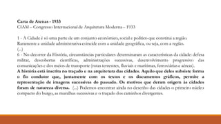 Carta de Atenas - 1933
CIAM – Congresso Internacional de Arquitetura Moderna – 1933
1 - A Cidade é só uma parte de um conjunto econômico, social e político que constitui a região.
Raramente a unidade administrativa coincide com a unidade geográfica, ou seja, com a região.
(...)
6 - No decorrer da História, circunstâncias particulares determinaram as características da cidade: defesa
militar, descobertas científicas, administrações sucessivas, desenvolvimento progressivo das
comunicações e dos meios de transporte (rotas terrestres, fluviais e marítimas, ferroviárias e aéreas).
A história está inscrita no traçado e na arquitetura das cidades. Aquilo que deles subsiste forma
o fio condutor que, juntamente com os textos e os documentos gráficos, permite a
representação de imagens sucessivas do passado. Os motivos que deram origem às cidades
foram de natureza diversa. (...) Podemos encontrar ainda no desenho das cidades o primeiro núcleo
compacto do burgo, as muralhas sucessivas e o traçado dos caminhos divergentes.
 