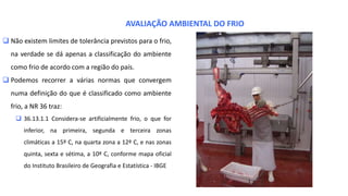  Não existem limites de tolerância previstos para o frio,
na verdade se dá apenas a classificação do ambiente
como frio de acordo com a região do país.
 Podemos recorrer a várias normas que convergem
numa definição do que é classificado como ambiente
frio, a NR 36 traz:
 36.13.1.1 Considera-se artificialmente frio, o que for
inferior, na primeira, segunda e terceira zonas
climáticas a 15º C, na quarta zona a 12º C, e nas zonas
quinta, sexta e sétima, a 10º C, conforme mapa oficial
do Instituto Brasileiro de Geografia e Estatística - IBGE
AVALIAÇÃO AMBIENTAL DO FRIO
 