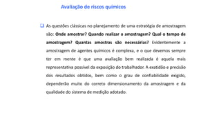  As questões clássicas no planejamento de uma estratégia de amostragem
são: Onde amostrar? Quando realizar a amostragem? Qual o tempo de
amostragem? Quantas amostras são necessárias? Evidentemente a
amostragem de agentes químicos é complexa, e o que devemos sempre
ter em mente é que uma avaliação bem realizada é aquela mais
representativa possível da exposição do trabalhador. A exatidão e precisão
dos resultados obtidos, bem como o grau de confiabilidade exigido,
dependerão muito do correto dimensionamento da amostragem e da
qualidade do sistema de medição adotado.
Avaliação de riscos químicos
 