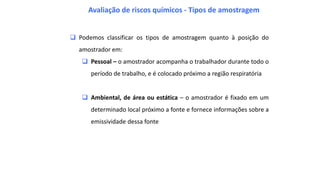  Podemos classificar os tipos de amostragem quanto à posição do
amostrador em:
 Pessoal – o amostrador acompanha o trabalhador durante todo o
período de trabalho, e é colocado próximo a região respiratória
 Ambiental, de área ou estática – o amostrador é fixado em um
determinado local próximo a fonte e fornece informações sobre a
emissividade dessa fonte
Avaliação de riscos químicos - Tipos de amostragem
 