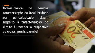 Normalmente os termos
caracterização da insalubridade
ou periculosidade dizem
respeito à caracterização do
direito à receber o respectivo
adicional, previsto em lei
 