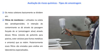  Os meios coletores basicamente se dividem
em:
 Filtros de membrana – utilizados na coleta
dos aerodispersóides. A retenção do
contaminante se dá através da passagem
forçada do ar (amostragem ativa) através
desses filtros (cloreto de polivinila para
poeiras, ester celulose para fumos metálicos
e amianto) que os retém. Posteriormente
esses filtros são enviados para análise em
laboratórios especializados.
Avaliação de riscos químicos - Tipos de amostragem
 