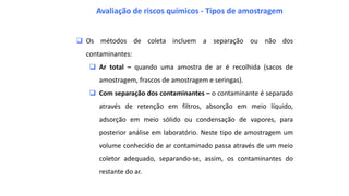  Os métodos de coleta incluem a separação ou não dos
contaminantes:
 Ar total – quando uma amostra de ar é recolhida (sacos de
amostragem, frascos de amostragem e seringas).
 Com separação dos contaminantes – o contaminante é separado
através de retenção em filtros, absorção em meio líquido,
adsorção em meio sólido ou condensação de vapores, para
posterior análise em laboratório. Neste tipo de amostragem um
volume conhecido de ar contaminado passa através de um meio
coletor adequado, separando-se, assim, os contaminantes do
restante do ar.
Avaliação de riscos químicos - Tipos de amostragem
 