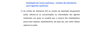  Os Limites de Tolerância (LT) ou Limites de Exposição Ocupacional
(LEO), referem-se às concentrações ou intensidades dos agentes
ambientais nas quais se acredita que a maioria dos trabalhadores
possa estar exposta, repetidamente, dia após dia, sem sofrer efeitos
adversos à saúde.
Avaliação de riscos químicos - Limites de tolerância
para agentes químicos
 