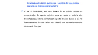  A NR 15 estabelece, em seus Anexos 11 os valores limites da
concentração do agente químico para os quais a maioria dos
trabalhadores poderia permanecer exposta 8 horas diárias e até 48
horas semanais durante toda a vida laboral, sem apresentar nenhum
sintoma de doenças.
Avaliação de riscos químicos - Limites de tolerância
segundo a legislação brasileira
 