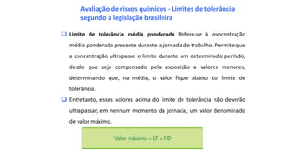  Limite de tolerância média ponderada Refere-se à concentração
média ponderada presente durante a jornada de trabalho. Permite que
a concentração ultrapasse o limite durante um determinado período,
desde que seja compensado pela exposição a valores menores,
determinando que, na média, o valor fique abaixo do limite de
tolerância.
 Entretanto, esses valores acima do limite de tolerância não deverão
ultrapassar, em nenhum momento da jornada, um valor denominado
de valor máximo.
Avaliação de riscos químicos - Limites de tolerância
segundo a legislação brasileira
 