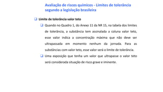  Limite de tolerância valor teto
 Quando no Quadro 1, do Anexo 11 da NR 15, na tabela dos limites
de tolerância, a substância tem assinalada a coluna valor teto,
esse valor indica a concentração máxima que não deve ser
ultrapassada em momento nenhum da jornada. Para as
substâncias com valor teto, esse valor será o limite de tolerância.
 Uma exposição que tenha um valor que ultrapasse o valor teto
será considerada situação de risco grave e iminente.
Avaliação de riscos químicos - Limites de tolerância
segundo a legislação brasileira
 