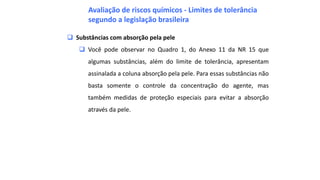  Substâncias com absorção pela pele
 Você pode observar no Quadro 1, do Anexo 11 da NR 15 que
algumas substâncias, além do limite de tolerância, apresentam
assinalada a coluna absorção pela pele. Para essas substâncias não
basta somente o controle da concentração do agente, mas
também medidas de proteção especiais para evitar a absorção
através da pele.
Avaliação de riscos químicos - Limites de tolerância
segundo a legislação brasileira
 