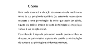 O Som
Uma onda sonora é a vibração das moléculas da matéria em
torno da sua posição de equilíbrio (ou estado de repouso) em
resposta a uma perturbação do meio que pode ser sólido,
liquido ou gasoso. Depois de cada perturbação as moléculas
voltam à sua posição inicial.
Esta vibração é captada pelo nosso ouvido pondo a vibrar o
tímpano, o que constitui o ponto de partida da estimulação
do ouvido e da percepção da informação sonora.
 