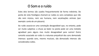 O Som e o ruído
Estes dois termos são usados frequentemente de forma indistinta. Do
ponto de vista fisiológico chamam-se ruídos os sons complexos que não
são nem música, nem voz humana, nem vocalizações animais (por
exemplo: canto de um pássaro).
Ao ruído associa-se uma conotação desagradável que, no entanto, pode
ser muito subjetiva: a chuva ao bater na janela pode ser uma melodia
agradável para alguns mas muito desagradável para outros! Outro
conceito associado ao ruído é a natureza prejudicial dos sons demasiado
intensos: quando sons, mesmo musicais, são demasiado intensos são
considerados ruídos.
 