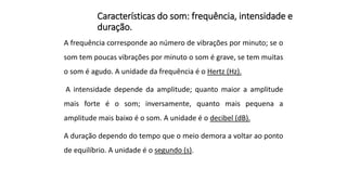 Características do som: frequência, intensidade e
duração.
A frequência corresponde ao número de vibrações por minuto; se o
som tem poucas vibrações por minuto o som é grave, se tem muitas
o som é agudo. A unidade da frequência é o Hertz (Hz).
A intensidade depende da amplitude; quanto maior a amplitude
mais forte é o som; inversamente, quanto mais pequena a
amplitude mais baixo é o som. A unidade é o decibel (dB).
A duração dependo do tempo que o meio demora a voltar ao ponto
de equilíbrio. A unidade é o segundo (s).
 