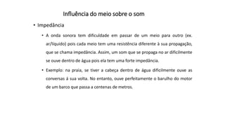 Influência do meio sobre o som
• Impedância
• A onda sonora tem dificuldade em passar de um meio para outro (ex.
ar/líquido) pois cada meio tem uma resistência diferente à sua propagação,
que se chama impedância. Assim, um som que se propaga no ar dificilmente
se ouve dentro de água pois ela tem uma forte impedância.
• Exemplo: na praia, se tiver a cabeça dentro de água dificilmente ouve as
conversas á sua volta. No entanto, ouve perfeitamente o barulho do motor
de um barco que passa a centenas de metros.
 