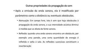 Outras propriedades da propagação do som
• Após a emissão da onda sonora, ela é modificada por
parâmetros como a distância ou eventuais obstáculos.
• Atenuação: Em campo livre, isto é sem que haja obstáculos à
propagação da onda sonora, a sua intensidade acústica diminui
à medida que se afasta da fonte sonora.
• Reflexão: quando uma onda sonora encontra um obstáculo, por
exemplo uma parede, uma certa quantidade de energia é
refletida e volta à sala. As reflexões sucessivas constituem a
reverberação
 