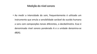 Medição do nível sonoro
• Ao medir a intensidade do som, frequentemente é utilizado um
instrumento que emula a sensibilidade variável do ouvido humano
a sons com composições tonais diferentes, o decibelímetro. Esse é
denominado nível sonoro ponderado A e a unidade denomina-se
dB(A).
 