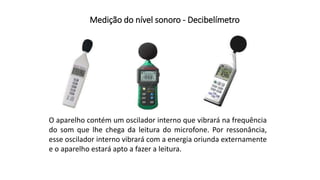 Medição do nível sonoro - Decibelímetro
O aparelho contém um oscilador interno que vibrará na frequência
do som que lhe chega da leitura do microfone. Por ressonância,
esse oscilador interno vibrará com a energia oriunda externamente
e o aparelho estará apto a fazer a leitura.
 
