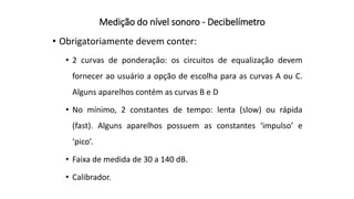 Medição do nível sonoro - Decibelímetro
• Obrigatoriamente devem conter:
• 2 curvas de ponderação: os circuitos de equalização devem
fornecer ao usuário a opção de escolha para as curvas A ou C.
Alguns aparelhos contém as curvas B e D
• No mínimo, 2 constantes de tempo: lenta (slow) ou rápida
(fast). Alguns aparelhos possuem as constantes ‘impulso’ e
‘pico’.
• Faixa de medida de 30 a 140 dB.
• Calibrador.
 