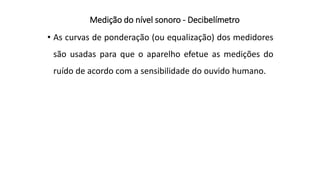 Medição do nível sonoro - Decibelímetro
• As curvas de ponderação (ou equalização) dos medidores
são usadas para que o aparelho efetue as medições do
ruído de acordo com a sensibilidade do ouvido humano.
 