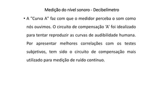 Medição do nível sonoro - Decibelímetro
• A "Curva A" faz com que o medidor perceba o som como
nós ouvimos. O circuito de compensação ‘A’ foi idealizado
para tentar reproduzir as curvas de audibilidade humana.
Por apresentar melhores correlações com os testes
subjetivos, tem sido o circuito de compensação mais
utilizado para medição de ruído contínuo.
 