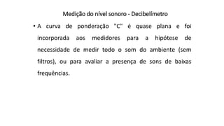 Medição do nível sonoro - Decibelímetro
• A curva de ponderação "C" é quase plana e foi
incorporada aos medidores para a hipótese de
necessidade de medir todo o som do ambiente (sem
filtros), ou para avaliar a presença de sons de baixas
frequências.
 