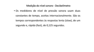 Medição do nível sonoro - Decibelímetro
• Os medidores de nível de pressão sonora usam duas
constantes de tempo, aceitas internacionalmente. São os
tempos correspondentes às respostas lenta (slow), de um
segundo e, rápida (fast), de 0,125 segundos.
 