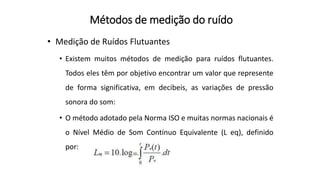 Métodos de medição do ruído
• Medição de Ruídos Flutuantes
• Existem muitos métodos de medição para ruídos flutuantes.
Todos eles têm por objetivo encontrar um valor que represente
de forma significativa, em decibeis, as variações de pressão
sonora do som:
• O método adotado pela Norma ISO e muitas normas nacionais é
o Nível Médio de Som Contínuo Equivalente (L eq), definido
por:
 