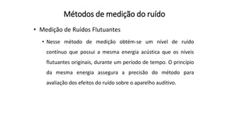 Métodos de medição do ruído
• Medição de Ruídos Flutuantes
• Nesse método de medição obtém-se um nível de ruído
contínuo que possui a mesma energia acústica que os níveis
flutuantes originais, durante um período de tempo. O princípio
da mesma energia assegura a precisão do método para
avaliação dos efeitos do ruído sobre o aparelho auditivo.
 