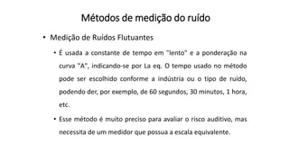 Métodos de medição do ruído
• Medição de Ruídos Flutuantes
• É usada a constante de tempo em "lento" e a ponderação na
curva "A", indicando-se por La eq. O tempo usado no método
pode ser escolhido conforme a indústria ou o tipo de ruído,
podendo der, por exemplo, de 60 segundos, 30 minutos, 1 hora,
etc.
• Esse método é muito preciso para avaliar o risco auditivo, mas
necessita de um medidor que possua a escala equivalente.
 