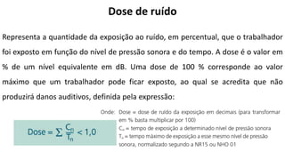 Dose de ruído
Representa a quantidade da exposição ao ruído, em percentual, que o trabalhador
foi exposto em função do nível de pressão sonora e do tempo. A dose é o valor em
% de um nível equivalente em dB. Uma dose de 100 % corresponde ao valor
máximo que um trabalhador pode ficar exposto, ao qual se acredita que não
produzirá danos auditivos, definida pela expressão:
 