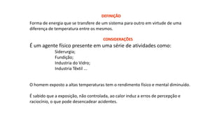 Forma de energia que se transfere de um sistema para outro em virtude de uma
diferença de temperatura entre os mesmos.
É um agente físico presente em uma série de atividades como:
Siderurgia;
Fundição;
Industria do Vidro;
Industria Têxtil ...
DEFINIÇÃO
O homem exposto a altas temperaturas tem o rendimento físico e mental diminuído.
É sabido que a exposição, não controlada, ao calor induz a erros de percepção e
raciocínio, o que pode desencadear acidentes.
CONSIDERAÇÕES
 