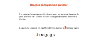 Reações do Organismo ao Calor
O organismo humano no sentido de promover um aumento da perda de
calor, processa uma série de reações fisiológicas buscando o equilíbrio
térmico.
O organismo só estará em equilíbrio térmico quando o Sfor igual a zero.
S = M + C + R -E
 