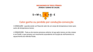 MECANISMOS DE TROCA TÉRMICA
(PERDA E GANHO DE CALOR)
S = M + + R - E
C
Calor ganho ou perdido por condução-convecção.
• CONDUÇÃO - quando existe um fluxo de calor de um corpo de temperatura maior para
outro de temperatura menor.
• CONVECÇÃO - Trata-se do mesmo processo anterior só que pelo menos um dos corpos
é um fluido, o que provoca um movimento ascendente em função do resfriamento ou
aquecimento do referido fluido.
 