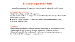 Reações do Organismo ao Calor
Mecanismos de defesa do organismo humano quando submetido e calor intenso
1 - VASODILATAÇÃO PERIFÉRICA
•É a primeira ação processada pelo organismo.
•Implica num maior fluxo de sangue na superfície do corpo, com consequente aumento
da temperatura da pele.
•O fluxo de sangue transporta o calor do núcleo do corpo para a superfície, onde
ocorrem as trocas térmicas.
2 - SUDORESE
•É a atividade das glândulas sudoríparas.Proporcionalmente ao desequilíbrio térmico.
•A quantidade de suor em curtos períodos pode atingir até 2 litros por hora.
•Em períodos de várias horas não excede a 1 litro por hora, o que representa uma
transferência de 600 Kcal/h, para o meio ambiente.
 