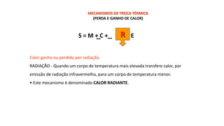 S = M + C + - E
R
MECANISMOS DE TROCA TÉRMICA
(PERDA E GANHO DE CALOR)
Calor ganho ou perdido por radiação.
RADIAÇÃO - Quando um corpo de temperatura mais elevada transfere calor, por
emissão de radiação infravermelha, para um corpo de temperatura menor.
• Este mecanismo é denominado CALOR RADIANTE.
 