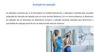 As radiações ionizantes por si só não podem ser medida diretamente, a detecção é realizada pelo resultado
produzido da interação da radiação com um meio sensível (detector). Em um sistema detector os detectores
de radiação são os elementos ou dispositivos sensíveis a radiação ionizante utilizados para determinar a
quantidade de radiação presente em um determinado meio de interesse.
Avaliação da exposição
 