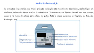 As avaliações ocupacionais para fins de proteção radiológica são denominadas dosimetrias, realizado por um
dosímetro individual colocado no tórax do trabalhador. Existem outros com formato de anel, para inseri-los nos
dedos e na forma de relógio para colocar no pulso. Todo o estudo denomina-se Programa de Proteção
Radiológica (PPR).
Avaliação da exposição
 