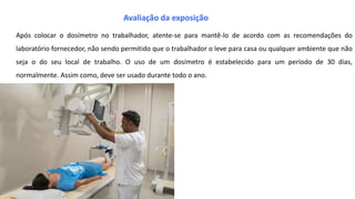 Após colocar o dosímetro no trabalhador, atente-se para mantê-lo de acordo com as recomendações do
laboratório fornecedor, não sendo permitido que o trabalhador o leve para casa ou qualquer ambiente que não
seja o do seu local de trabalho. O uso de um dosímetro é estabelecido para um período de 30 dias,
normalmente. Assim como, deve ser usado durante todo o ano.
Avaliação da exposição
 
