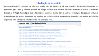 Em uma dosimetria, os limites de tolerância usados para se verificar se há uma exposição às radiações ionizantes são
fornecidos pela CNEN (Comissão Nacional de Energia Nuclear) que constam na norma CNEN-NN-3.01:2011 – Diretrizes
Básicas de Proteção Radiológica, que estabelece os requisitos básicos para a proteção radiológica das pessoas (incluindo
trabalhadores do ramo e indivíduos do público) que estão expostas as radiações ionizantes. No Quadro você tem a
disposição estes limites que estão baseados em valores de dose.
Avaliação da exposição
 